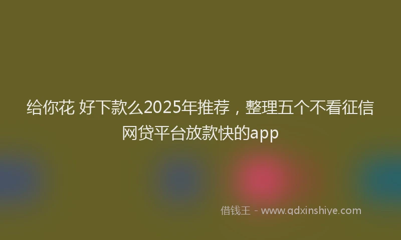 给你花 好下款么2025年推荐，整理五个不看征信网贷平台放款快的app
