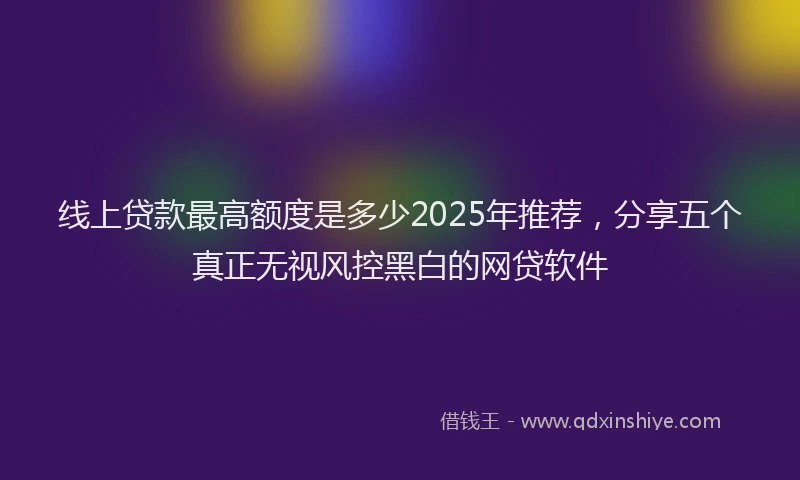 线上贷款最高额度是多少2025年推荐，分享五个真正无视风控黑白的网贷软件