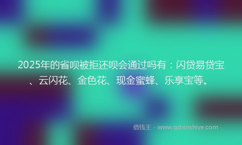 2025年的省呗被拒还呗会通过吗有：闪贷易贷宝、云闪花、金色花、现金蜜蜂、乐享宝等。