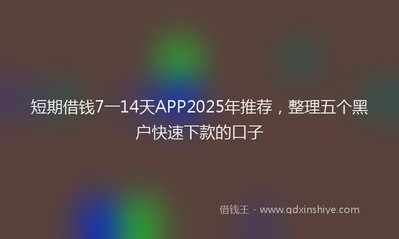 短期借钱7一14天APP2025年推荐，整理五个黑户快速下款的口子