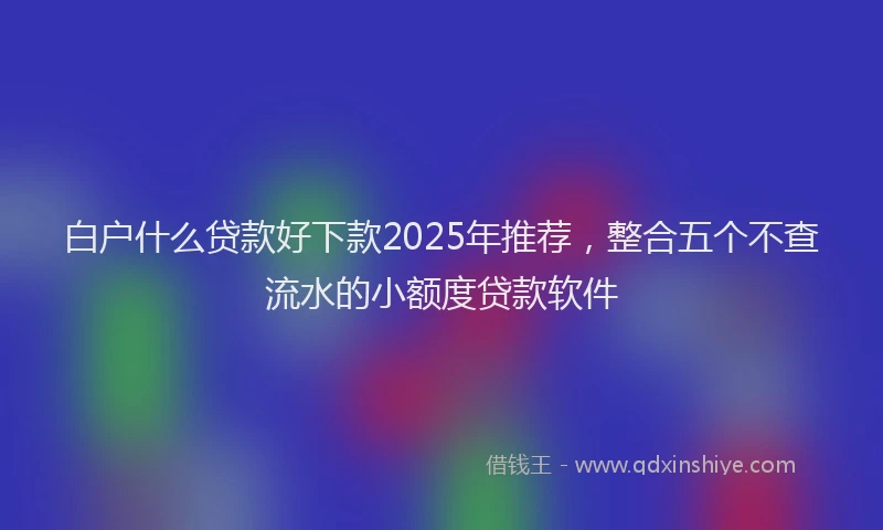 白户什么贷款好下款2025年推荐，整合五个不查流水的小额度贷款软件