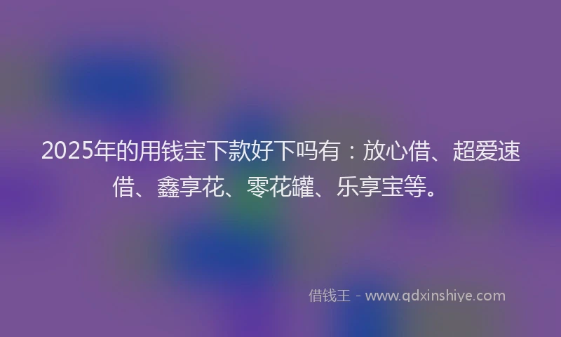 2025年的用钱宝下款好下吗有：放心借、超爱速借、鑫享花、零花罐、乐享宝等。
