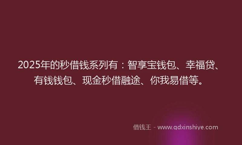 2025年的秒借钱系列有：智享宝钱包、幸福贷、有钱钱包、现金秒借融途、你我易借等。