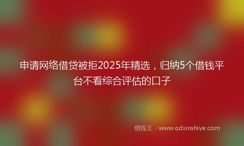 申请网络借贷被拒2025年精选，归纳5个借钱平台不看综合评估的口子