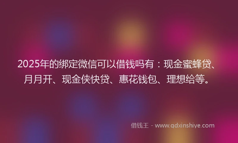 2025年的绑定微信可以借钱吗有：现金蜜蜂贷、月月开、现金侠快贷、惠花钱包、理想给等。