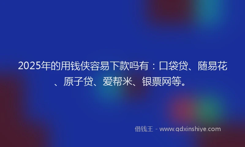 2025年的用钱侠容易下款吗有：口袋贷、随易花、原子贷、爱帮米、银票网等。