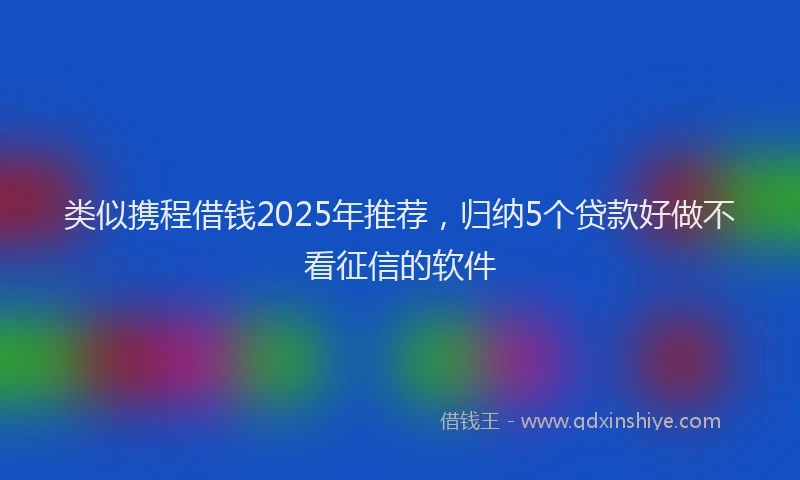 类似携程借钱2025年推荐，归纳5个贷款好做不看征信的软件