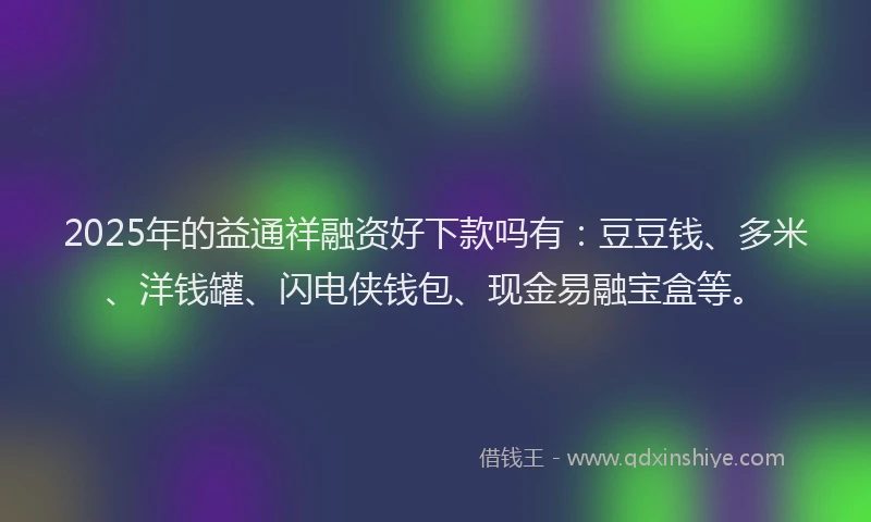 2025年的益通祥融资好下款吗有：豆豆钱、多米、洋钱罐、闪电侠钱包、现金易融宝盒等。