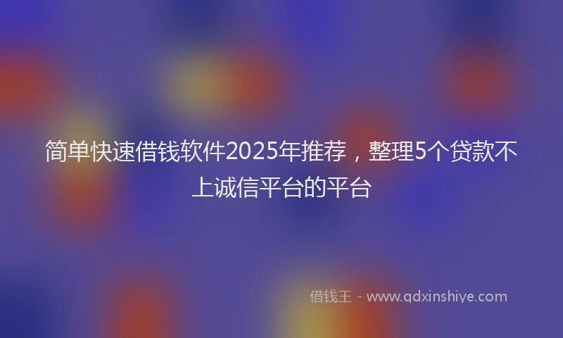 简单快速借钱软件2025年推荐，整理5个贷款不上诚信平台的平台