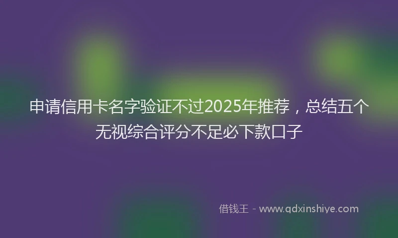 申请信用卡名字验证不过2025年推荐，总结五个无视综合评分不足必下款口子