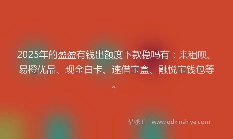 2025年的盈盈有钱出额度下款稳吗有：来租呗、易橙优品、现金白卡、速借宝盒、融悦宝钱包等。
