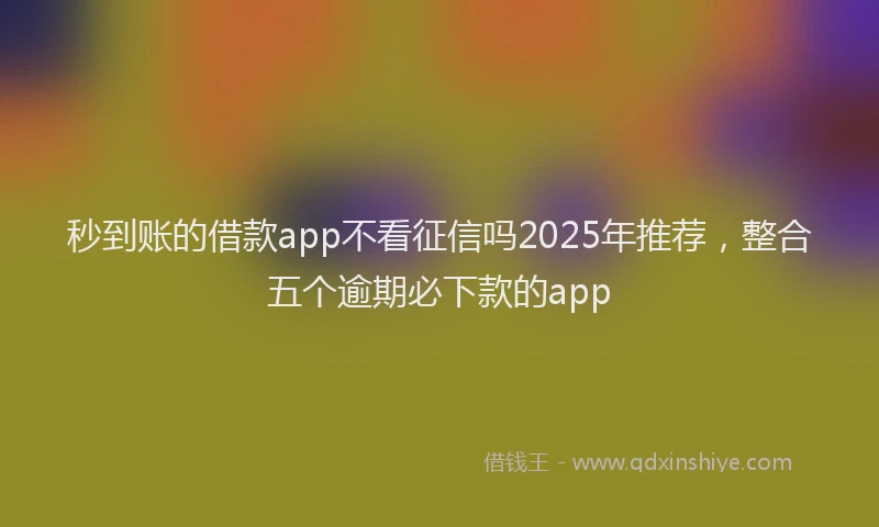 秒到账的借款app不看征信吗2025年推荐，整合五个逾期必下款的app