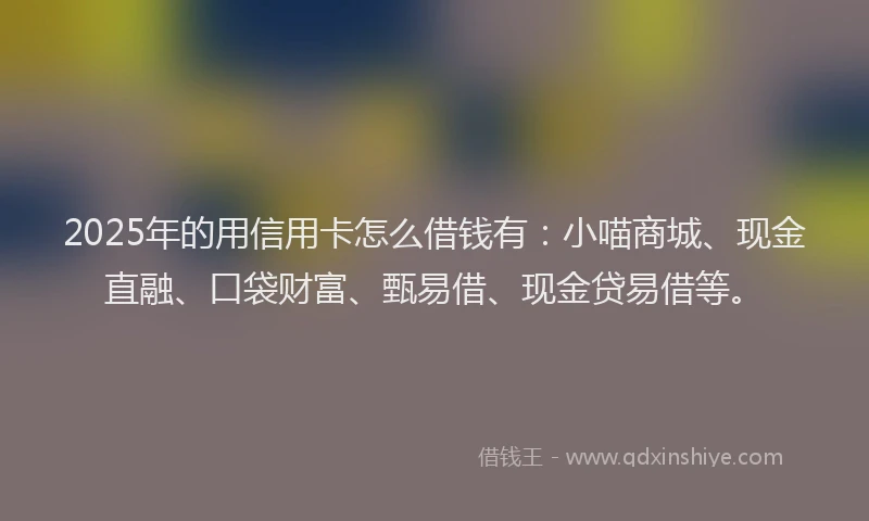 2025年的用信用卡怎么借钱有：小喵商城、现金直融、口袋财富、甄易借、现金贷易借等。