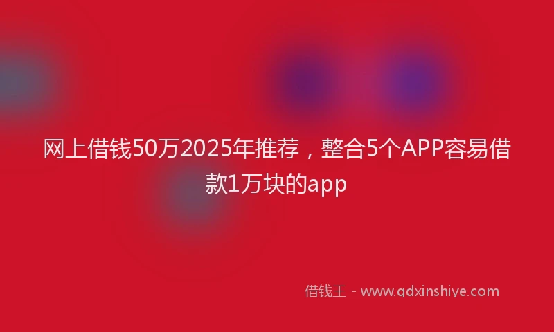 网上借钱50万2025年推荐，整合5个APP容易借款1万块的app