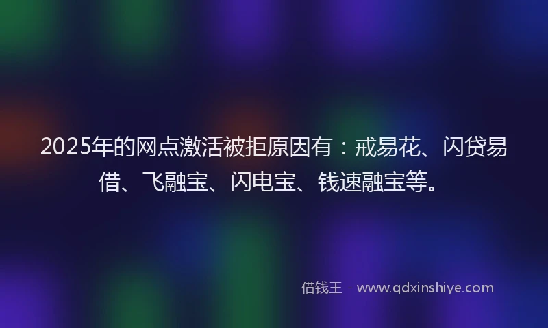 2025年的网点激活被拒原因有：戒易花、闪贷易借、飞融宝、闪电宝、钱速融宝等。