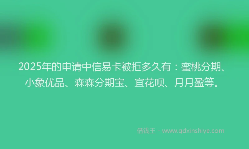 2025年的申请中信易卡被拒多久有：蜜桃分期、小象优品、森森分期宝、宜花呗、月月盈等。