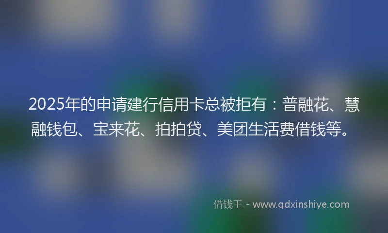 2025年的申请建行信用卡总被拒有：普融花、慧融钱包、宝来花、拍拍贷、美团生活费借钱等。