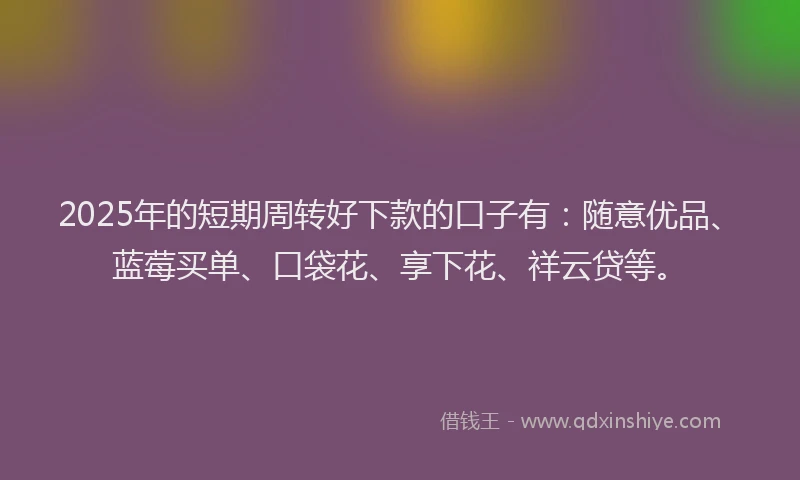 2025年的短期周转好下款的口子有：随意优品、蓝莓买单、口袋花、享下花、祥云贷等。