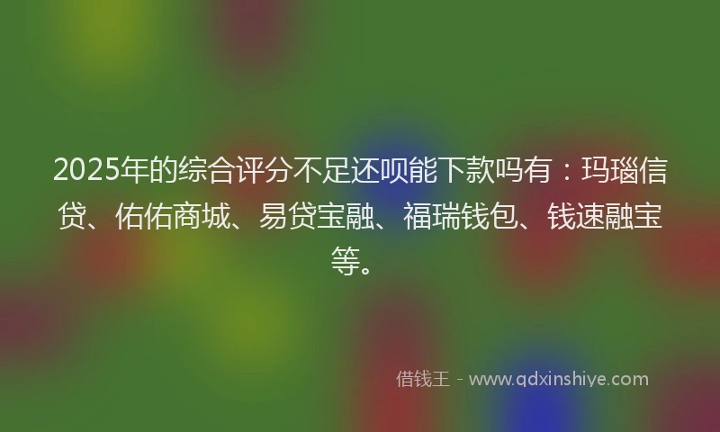 2025年的综合评分不足还呗能下款吗有：玛瑙信贷、佑佑商城、易贷宝融、福瑞钱包、钱速融宝等。