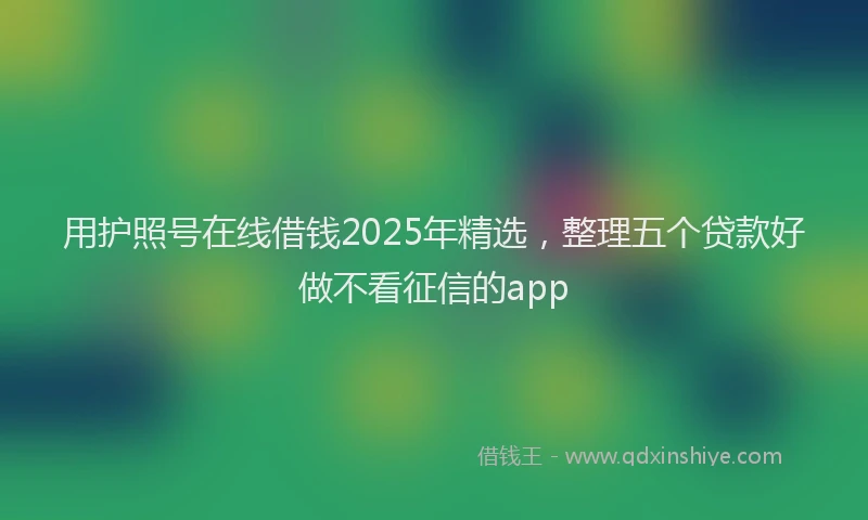 用护照号在线借钱2025年精选，整理五个贷款好做不看征信的app