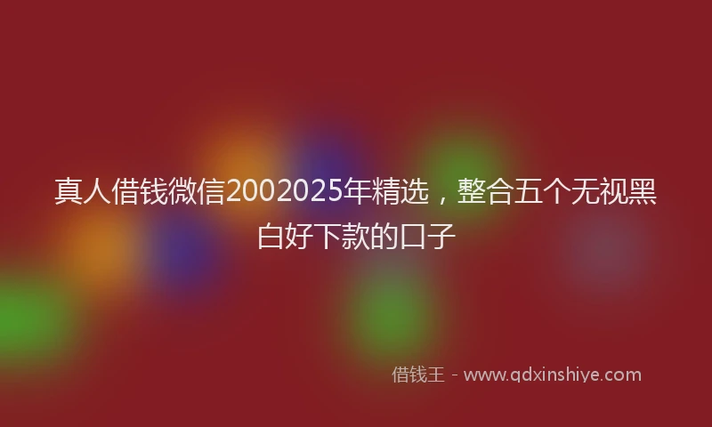 真人借钱微信2002025年精选，整合五个无视黑白好下款的口子