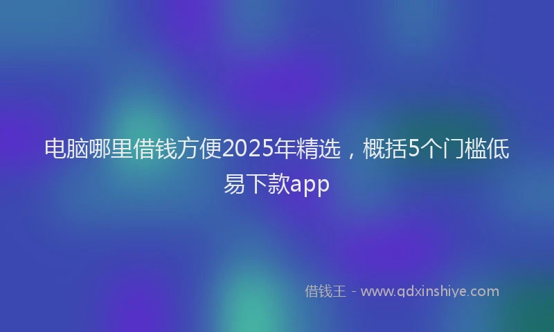 电脑哪里借钱方便2025年精选，概括5个门槛低易下款app