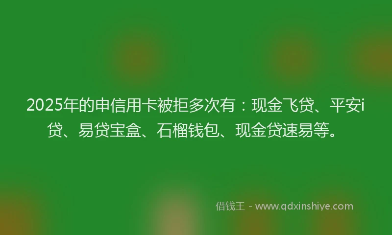 2025年的申信用卡被拒多次有：现金飞贷、平安i贷、易贷宝盒、石榴钱包、现金贷速易等。