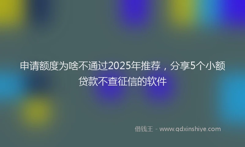 申请额度为啥不通过2025年推荐，分享5个小额贷款不查征信的软件