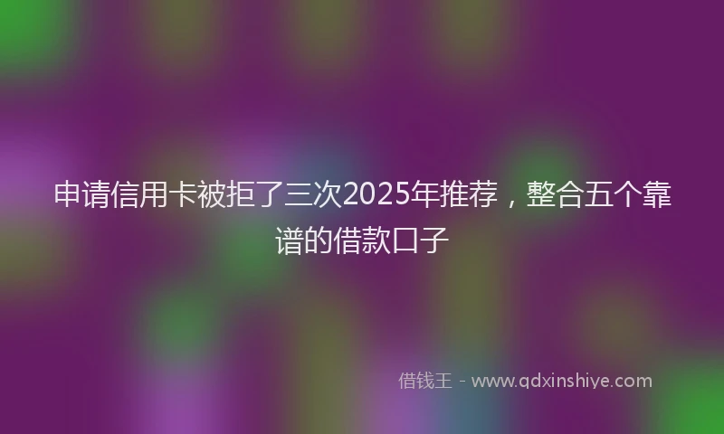 申请信用卡被拒了三次2025年推荐，整合五个靠谱的借款口子