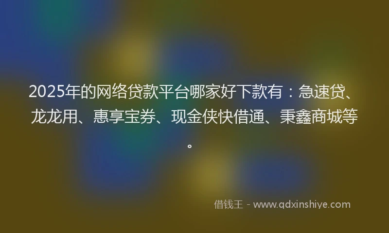 2025年的网络贷款平台哪家好下款有：急速贷、龙龙用、惠享宝券、现金侠快借通、秉鑫商城等。