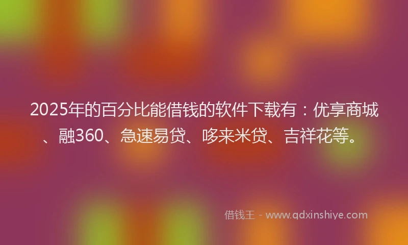 2025年的百分比能借钱的软件下载有：优享商城、融360、急速易贷、哆来米贷、吉祥花等。
