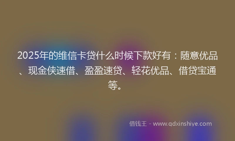 2025年的维信卡贷什么时候下款好有：随意优品、现金侠速借、盈盈速贷、轻花优品、借贷宝通等。