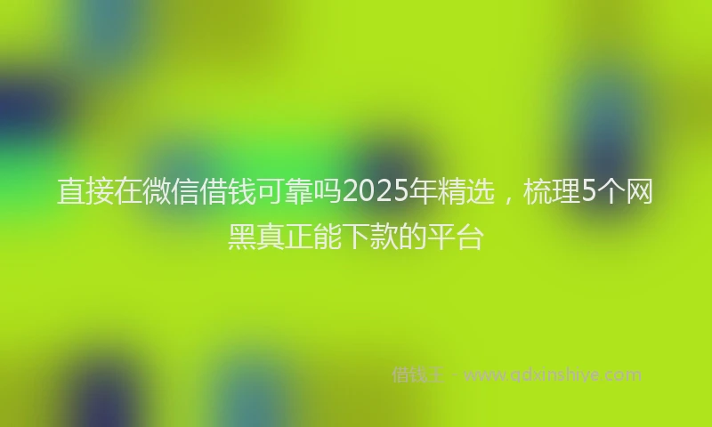 直接在微信借钱可靠吗2025年精选，梳理5个网黑真正能下款的平台