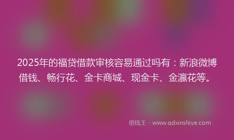 2025年的福贷借款审核容易通过吗有：新浪微博借钱、畅行花、金卡商城、现金卡、金瀛花等。