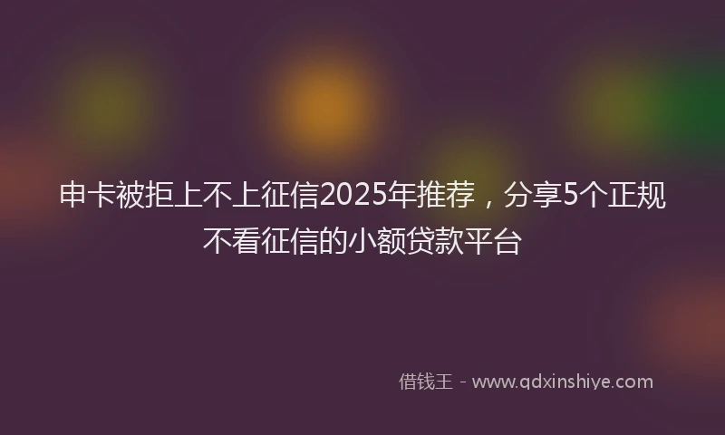 申卡被拒上不上征信2025年推荐，分享5个正规不看征信的小额贷款平台