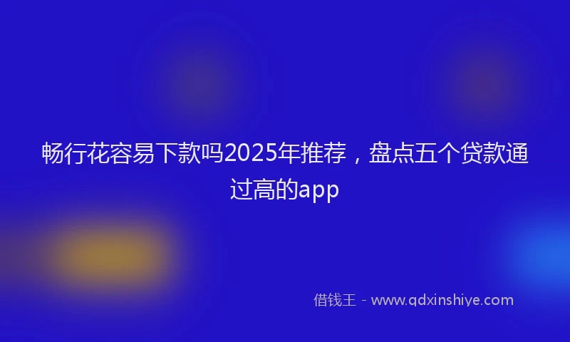 畅行花容易下款吗2025年推荐，盘点五个贷款通过高的app