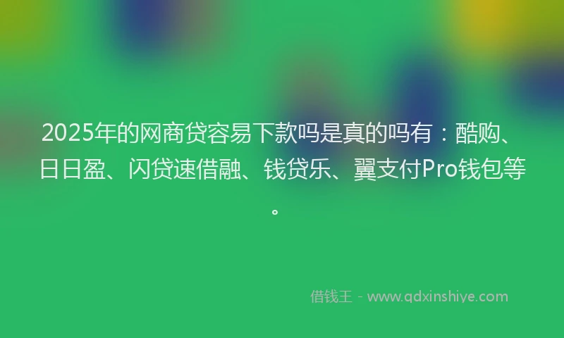 2025年的网商贷容易下款吗是真的吗有：酷购、日日盈、闪贷速借融、钱贷乐、翼支付Pro钱包等。