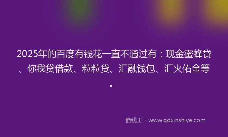 2025年的百度有钱花一直不通过有：现金蜜蜂贷、你我贷借款、粒粒贷、汇融钱包、汇火佑金等。