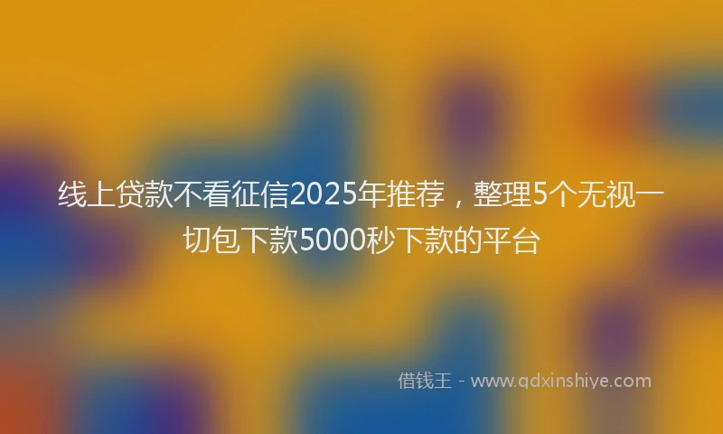 线上贷款不看征信2025年推荐，整理5个无视一切包下款5000秒下款的平台
