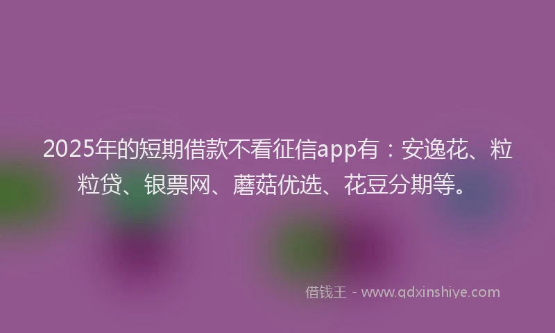 2025年的短期借款不看征信app有：安逸花、粒粒贷、银票网、蘑菇优选、花豆分期等。