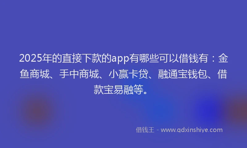 2025年的直接下款的app有哪些可以借钱有：金鱼商城、手中商城、小赢卡贷、融通宝钱包、借款宝易融等。
