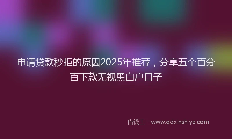 申请贷款秒拒的原因2025年推荐，分享五个百分百下款无视黑白户口子