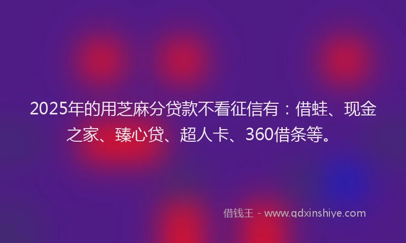 2025年的用芝麻分贷款不看征信有：借蛙、现金之家、臻心贷、超人卡、360借条等。