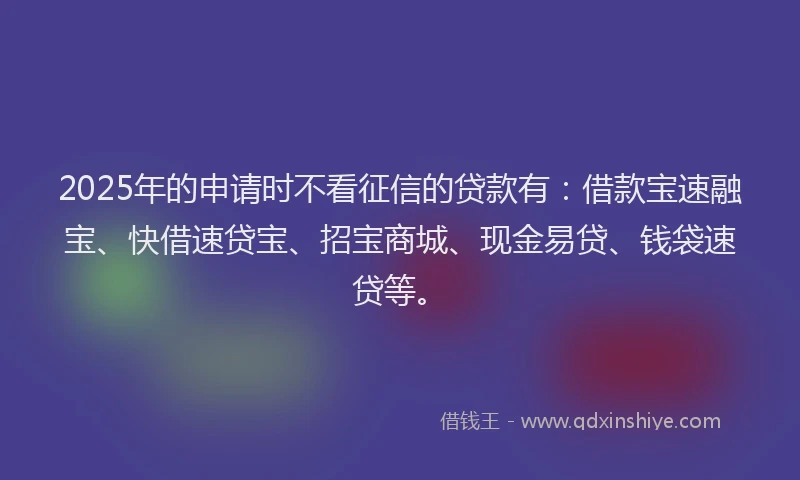 2025年的申请时不看征信的贷款有：借款宝速融宝、快借速贷宝、招宝商城、现金易贷、钱袋速贷等。