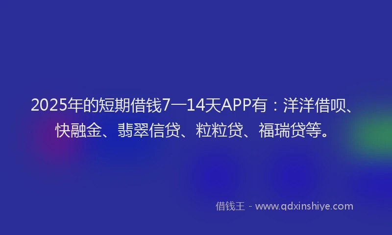 2025年的短期借钱7一14天APP有：洋洋借呗、快融金、翡翠信贷、粒粒贷、福瑞贷等。