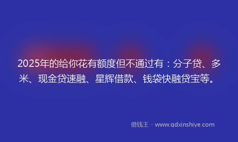 2025年的给你花有额度但不通过有：分子贷、多米、现金贷速融、星辉借款、钱袋快融贷宝等。