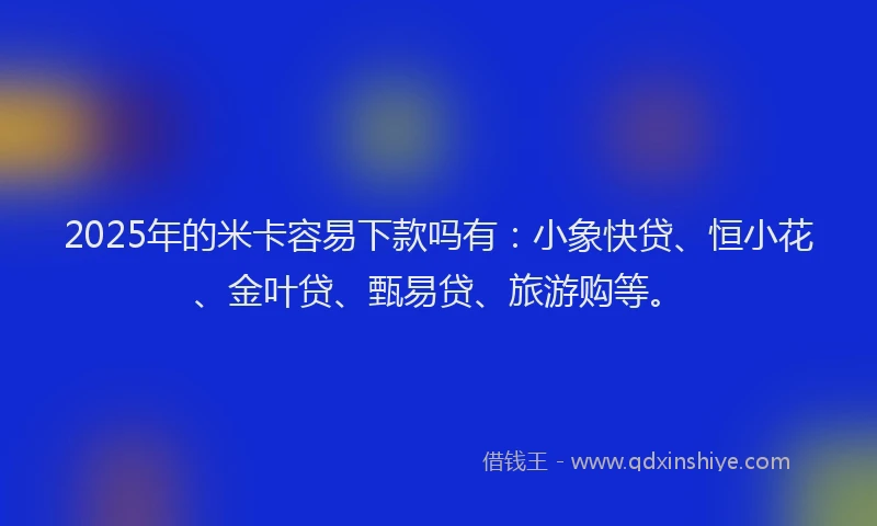 2025年的米卡容易下款吗有：小象快贷、恒小花、金叶贷、甄易贷、旅游购等。