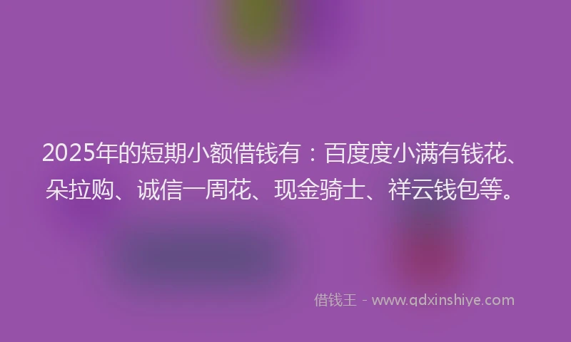 2025年的短期小额借钱有：百度度小满有钱花、朵拉购、诚信一周花、现金骑士、祥云钱包等。