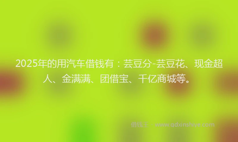 2025年的用汽车借钱有：芸豆分-芸豆花、现金超人、金满满、团借宝、千亿商城等。