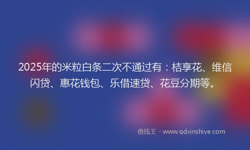2025年的米粒白条二次不通过有：桔享花、维信闪贷、惠花钱包、乐借速贷、花豆分期等。
